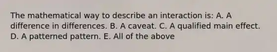 The mathematical way to describe an interaction is: A. A difference in differences. B. A caveat. C. A qualified main effect. D. A patterned pattern. E. All of the above