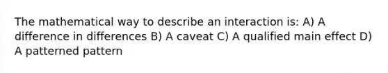 The mathematical way to describe an interaction is: A) A difference in differences B) A caveat C) A qualified main effect D) A patterned pattern