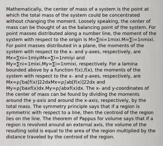 Mathematically, the center of mass of a system is the point at which the total mass of the system could be concentrated without changing the moment. Loosely speaking, the center of mass can be thought of as the balancing point of the system. For point masses distributed along a number line, the moment of the system with respect to the origin is M=∑ni=1mixi.M=∑i=1nmixi. For point masses distributed in a plane, the moments of the system with respect to the x- and y-axes, respectively, are Mx=∑ni=1miyiMx=∑i=1nmiyi and My=∑ni=1mixi,My=∑i=1nmixi, respectively. For a lamina bounded above by a function f(x),f(x), the moments of the system with respect to the x- and y-axes, respectively, are Mx=ρ∫ba[f(x)]22dxMx=ρ∫ab[f(x)]22dx and My=ρ∫baxf(x)dx.My=ρ∫abxf(x)dx. The x- and y-coordinates of the center of mass can be found by dividing the moments around the y-axis and around the x-axis, respectively, by the total mass. The symmetry principle says that if a region is symmetric with respect to a line, then the centroid of the region lies on the line. The theorem of Pappus for volume says that if a region is revolved around an external axis, the volume of the resulting solid is equal to the area of the region multiplied by the distance traveled by the centroid of the region.