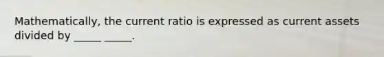 Mathematically, the current ratio is expressed as current assets divided by _____ _____.