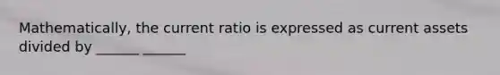 Mathematically, the current ratio is expressed as current assets divided by ______ ______