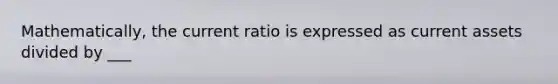 Mathematically, the current ratio is expressed as current assets divided by ___