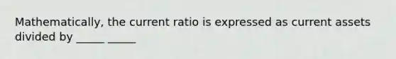 Mathematically, the current ratio is expressed as current assets divided by _____ _____