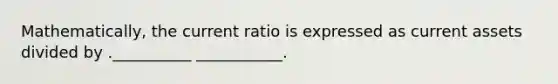 Mathematically, the current ratio is expressed as current assets divided by .__________ ___________.