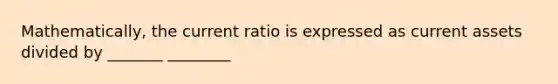 Mathematically, the current ratio is expressed as current assets divided by _______ ________