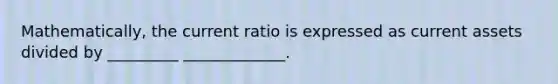 Mathematically, the current ratio is expressed as current assets divided by _________ _____________.