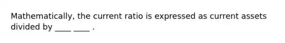 Mathematically, the current ratio is expressed as current assets divided by ____ ____ .