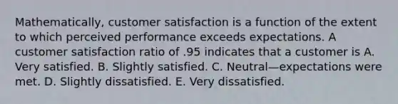 Mathematically, customer satisfaction is a function of the extent to which perceived performance exceeds expectations. A customer satisfaction ratio of .95 indicates that a customer is A. Very satisfied. B. Slightly satisfied. C. Neutral—expectations were met. D. Slightly dissatisfied. E. Very dissatisfied.