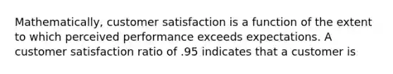 Mathematically, customer satisfaction is a function of the extent to which perceived performance exceeds expectations. A customer satisfaction ratio of .95 indicates that a customer is