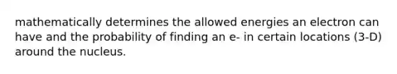 mathematically determines the allowed energies an electron can have and the probability of finding an e- in certain locations (3-D) around the nucleus.