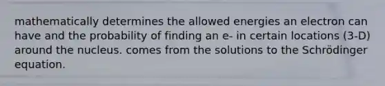 mathematically determines the allowed energies an electron can have and the probability of finding an e- in certain locations (3-D) around the nucleus. comes from the solutions to the Schrödinger equation.