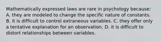 Mathematically expressed laws are rare in psychology because: A. they are modeled to change the specific nature of constants. B. it is difficult to control extraneous variables. C. they offer only a tentative explanation for an observation. D. it is difficult to distort relationships between variables.