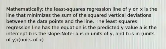 Mathematically: the least-squares regression line of y on x is the line that minimizes the sum of the squared vertical deviations between the data points and the line. The least-squares regression line has the equation is the predicted y-value a is the intercept b is the slope Note: a is in units of y, and b is in (units of y)/(units of x)