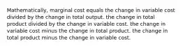 Mathematically, marginal cost equals the change in variable cost divided by the change in total output. the change in total product divided by the change in variable cost. the change in variable cost minus the change in total product. the change in total product minus the change in variable cost.