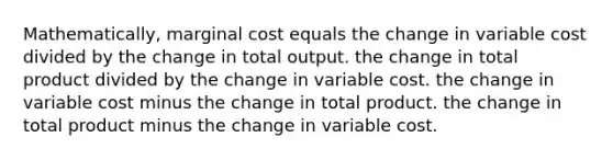 Mathematically, marginal cost equals the change in variable cost divided by the change in total output. the change in total product divided by the change in variable cost. the change in variable cost minus the change in total product. the change in total product minus the change in variable cost.