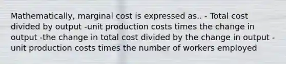 Mathematically, marginal cost is expressed as.. - Total cost divided by output -unit production costs times the change in output -the change in total cost divided by the change in output -unit production costs times the number of workers employed