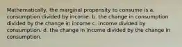 Mathematically, the marginal propensity to consume is a. consumption divided by income. b. the change in consumption divided by the change in income c. income divided by consumption. d. the change in income divided by the change in consumption.