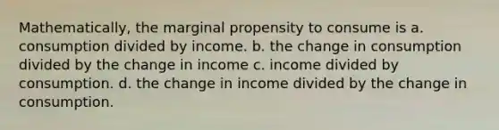 Mathematically, the marginal propensity to consume is a. consumption divided by income. b. the change in consumption divided by the change in income c. income divided by consumption. d. the change in income divided by the change in consumption.