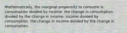 Mathematically, the marginal propensity to consume is consumption divided by income. the change in consumption divided by the change in income. income divided by consumption. the change in income divided by the change in consumption.