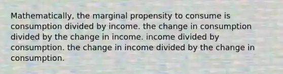 Mathematically, the marginal propensity to consume is consumption divided by income. the change in consumption divided by the change in income. income divided by consumption. the change in income divided by the change in consumption.