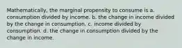 Mathematically, the marginal propensity to consume is a. consumption divided by income. b. the change in income divided by the change in consumption. c. income divided by consumption. d. the change in consumption divided by the change in income.