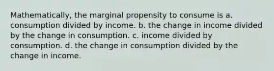 Mathematically, the marginal propensity to consume is a. consumption divided by income. b. the change in income divided by the change in consumption. c. income divided by consumption. d. the change in consumption divided by the change in income.