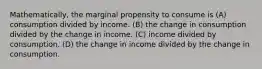 Mathematically, the marginal propensity to consume is (A) consumption divided by income. (B) the change in consumption divided by the change in income. (C) income divided by consumption. (D) the change in income divided by the change in consumption.