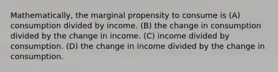 Mathematically, the marginal propensity to consume is (A) consumption divided by income. (B) the change in consumption divided by the change in income. (C) income divided by consumption. (D) the change in income divided by the change in consumption.