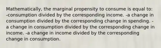 Mathematically, the marginal propensity to consume is equal to: -consumption divided by the corresponding income. -a change in consumption divided by the corresponding change in spending. -a change in consumption divided by the corresponding change in income. -a change in income divided by the corresponding change in consumption.