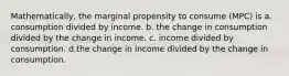 Mathematically, the marginal propensity to consume (MPC) is a. consumption divided by income. b. the change in consumption divided by the change in income. c. income divided by consumption. d.the change in income divided by the change in consumption.