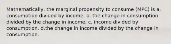 Mathematically, the marginal propensity to consume (MPC) is a. consumption divided by income. b. the change in consumption divided by the change in income. c. income divided by consumption. d.the change in income divided by the change in consumption.