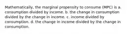 Mathematically, the marginal propensity to consume (MPC) is a. consumption divided by income. b. the change in consumption divided by the change in income. c. income divided by consumption. d. the change in income divided by the change in consumption.