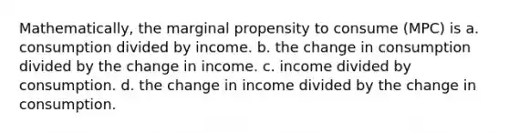 Mathematically, the marginal propensity to consume (MPC) is a. consumption divided by income. b. the change in consumption divided by the change in income. c. income divided by consumption. d. the change in income divided by the change in consumption.