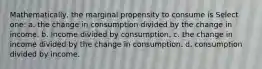 Mathematically, the marginal propensity to consume is Select one: a. the change in consumption divided by the change in income. b. income divided by consumption. c. the change in income divided by the change in consumption. d. consumption divided by income.