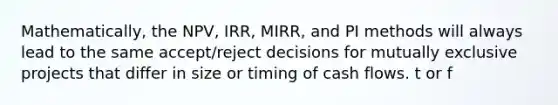 Mathematically, the NPV, IRR, MIRR, and PI methods will always lead to the same accept/reject decisions for mutually exclusive projects that differ in size or timing of cash flows. t or f