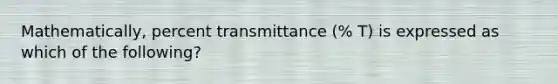 Mathematically, percent transmittance (% T) is expressed as which of the following?