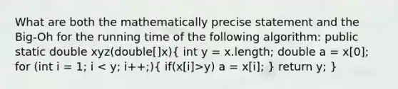 What are both the mathematically precise statement and the Big-Oh for the running time of the following algorithm: public static double xyz(double[]x)( int y = x.length; double a = x[0]; for (int i = 1; i y) a = x[i]; ) return y; }