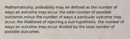 Mathematically, probability may be defined as the number of ways an outcome may occur. the total number of possible outcomes minus the number of ways a particular outcome may occur. the likelihood of rejecting a null hypothesis. the number of ways an outcome may occur divided by the total number of possible outcomes.