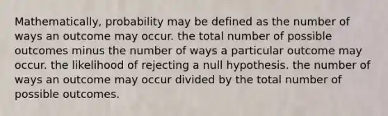 Mathematically, probability may be defined as the number of ways an outcome may occur. the total number of possible outcomes minus the number of ways a particular outcome may occur. the likelihood of rejecting a null hypothesis. the number of ways an outcome may occur divided by the total number of possible outcomes.