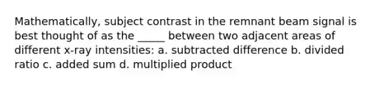 Mathematically, subject contrast in the remnant beam signal is best thought of as the _____ between two adjacent areas of different x-ray intensities: a. subtracted difference b. divided ratio c. added sum d. multiplied product