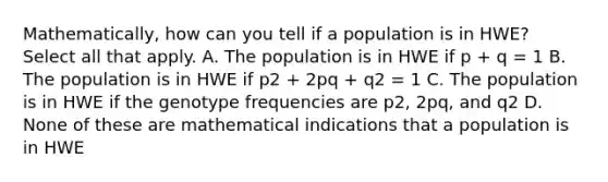 Mathematically, how can you tell if a population is in HWE? Select all that apply. A. The population is in HWE if p + q = 1 B. The population is in HWE if p2 + 2pq + q2 = 1 C. The population is in HWE if the genotype frequencies are p2, 2pq, and q2 D. None of these are mathematical indications that a population is in HWE