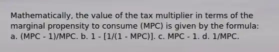 Mathematically, the value of the tax multiplier in terms of the marginal propensity to consume (MPC) is given by the formula: a. (MPC - 1)/MPC. b. 1 - [1/(1 - MPC)]. c. MPC - 1. d. 1/MPC.