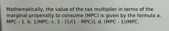 Mathematically, the value of the tax multiplier in terms of the marginal propensity to consume (MPC) is given by the formula a. MPC - 1. b. 1/MPC. c. 1 - [1/(1 - MPC)]. d. (MPC - 1)/MPC.