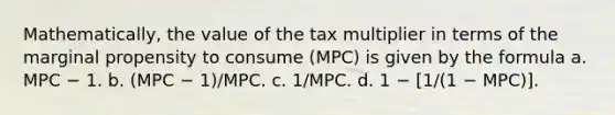 Mathematically, the value of the tax multiplier in terms of the marginal propensity to consume (MPC) is given by the formula a. MPC − 1. b. (MPC − 1)/MPC. c. 1/MPC. d. 1 − [1/(1 − MPC)].