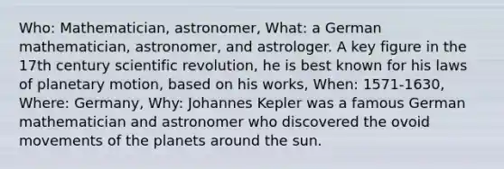 Who: Mathematician, astronomer, What: a German mathematician, astronomer, and astrologer. A key figure in the 17th century scientific revolution, he is best known for his laws of planetary motion, based on his works, When: 1571-1630, Where: Germany, Why: Johannes Kepler was a famous German mathematician and astronomer who discovered the ovoid movements of the planets around the sun.