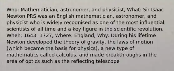 Who: Mathematician, astronomer, and physicist, What: Sir Isaac Newton PRS was an English mathematician, astronomer, and physicist who is widely recognised as one of the most influential scientists of all time and a key figure in the scientific revolution, When: 1643- 1727, Where: England, Why: During his lifetime Newton developed the theory of gravity, the laws of motion (which became the basis for physics), a new type of mathematics called calculus, and made breakthroughs in the area of optics such as the reflecting telescope