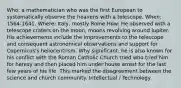 Who: a mathematician who was the first European to systematically observe the heavens with a telescope. When: 1564-1641. Where: Italy, mostly Rome How: He observed with a telescope craters on the moon, moons revolving around Jupiter. His achievements include the improvements to the telescope and consequent astronomical observations and support for Copernicus's heliocentrism. Why significant: he is also known for his conflict with the Roman Catholic Church tried who tried him for heresy and then placed him under house arrest for the last few years of his life. This marked the disagreement between the science and church community. Intellectual / Technology