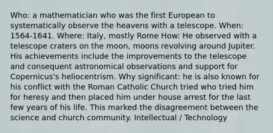 Who: a mathematician who was the first European to systematically observe the heavens with a telescope. When: 1564-1641. Where: Italy, mostly Rome How: He observed with a telescope craters on the moon, moons revolving around Jupiter. His achievements include the improvements to the telescope and consequent astronomical observations and support for Copernicus's heliocentrism. Why significant: he is also known for his conflict with the Roman Catholic Church tried who tried him for heresy and then placed him under house arrest for the last few years of his life. This marked the disagreement between the science and church community. Intellectual / Technology