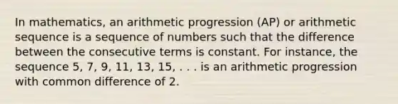 In mathematics, an arithmetic progression (AP) or <a href='https://www.questionai.com/knowledge/kEOHJX0H1w-arithmetic-sequence' class='anchor-knowledge'>arithmetic sequence</a> is a sequence of numbers such that the difference between the consecutive terms is constant. For instance, the sequence 5, 7, 9, 11, 13, 15, . . . is an arithmetic progression with <a href='https://www.questionai.com/knowledge/kl9qFcoYF1-common-difference' class='anchor-knowledge'>common difference</a> of 2.