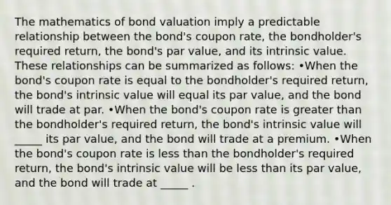 The mathematics of bond valuation imply a predictable relationship between the bond's coupon rate, the bondholder's required return, the bond's par value, and its intrinsic value. These relationships can be summarized as follows: •When the bond's coupon rate is equal to the bondholder's required return, the bond's intrinsic value will equal its par value, and the bond will trade at par. •When the bond's coupon rate is greater than the bondholder's required return, the bond's intrinsic value will _____ its par value, and the bond will trade at a premium. •When the bond's coupon rate is less than the bondholder's required return, the bond's intrinsic value will be less than its par value, and the bond will trade at _____ .